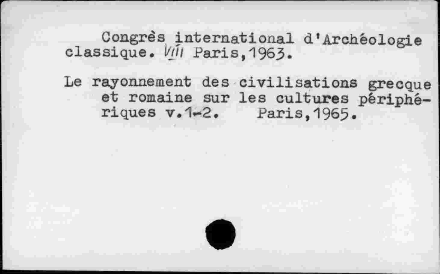 ﻿Congrès international d’Archéologie classique. Ï/JJI Paris, 1963*
Le rayonnement des civilisations grecque et romaine sur les cultures périphériques v.1»*2. Paris, 1965.